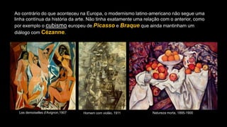 Ao contrário do que aconteceu na Europa, o modernismo latino-americano não segue uma
linha contínua da história da arte. Não tinha exatamente uma relação com o anterior, como
por exemplo o cubismo europeu de Picasso e Braque que ainda mantinham um
diálogo com Cézanne.
Les demoiselles d'Avignon,1907 Homem com violão, 1911. Natureza morta, 1895-1900
 