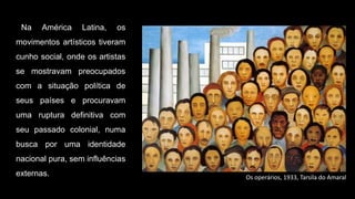 Na América Latina, os
movimentos artísticos tiveram
cunho social, onde os artistas
se mostravam preocupados
com a situação política de
seus países e procuravam
uma ruptura definitiva com
seu passado colonial, numa
busca por uma identidade
nacional pura, sem influências
externas. Os operários, 1933, Tarsila do Amaral
 