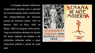A chegada dessas influências
modernistas coincidiu com o período
de comemorações pelos centenários
das independências em diversos
países da América Latina: 1910 no
México, 1921 no Peru, 1922 no
Brasil, 1925 no Uruguai, entre outros.
Logo as primeiras décadas do século
XX foram repletas de festejos e de
profundas reflexões sobre a atual
conjuntura política e social de cada
país.
 