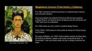 Magdalena Carmen Frida Kahlo y Calderon
Em 1925, estudava medicina quando um acidente grave marcou
sua vida para sempre.
Dois anos depois do acidente Frida leva três de seus quadros
a Diego Rivera, um famoso pintor da época que ela conhecera em
1922, para que os analisasse.
Em 1929 casou-se com o pintor muralista Diego Rivera.
Entre 1930 e 1933 passa a maior parte do tempo em Nova Iorque
com Rivera.
De volta ao México, em 1942, Frida é eleita membro do Seminário
de Cultura do México, passa a dar aulas na escola de arte “La
Esmeralda”, mas sua saúde cada vez pior a obriga a lecionar em
casa.Auto-retrato, Frida Kahlo, 1940
 