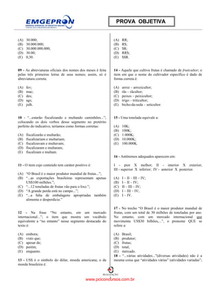 3
REALIZAÇÃO
PROVA OBJETIVA
(A) 30.000;
(B) 30.000.000;
(C) 30.000.000.000;
(D) 30.00;
(E) 0,30.
09 - As abreviaturas oficiais dos nomes dos meses é feita
pelas três primeiras letras de seus nomes; assim, só é
abreviatura correta:
(A) fev;
(B) mac;
(C) des;
(D) ags;
(E) julh.
10 - “...estarão fiscalizando e multando caminhões...”;
colocando os dois verbos desse segmento no pretérito
perfeito do indicativo, teríamos como formas corretas:
(A) fiscalizarão e multarão;
(B) fiscalizariam e multariam;
(C) fiscalizavam e multavam;
(D) fiscalizaram e multaram;
(E) fiscalizam e multam.
11 - O item cujo conteúdo tem caráter positivo é:
(A) “O Brasil é o maior produtor mundial de frutas...”;
(B) “...as exportações brasileiras representam apenas
US$100 milhões.”;
(C) “...12 toneladas de frutas vão para o lixo.”;
(D) “A grande perda está no campo...”;
(E) “...a falta de embalagens apropriadas também
alimenta o desperdício.”
12 - Na frase “No entanto, em um mercado
internacional...”; o item que mostra um vocábulo
equivalente a “no entanto” nesse segmento destacado do
texto é:
(A) embora;
(B) visto que;
(C) apesar de;
(D) porém;
(E) enquanto.
13 - US$ é o símbolo do dólar, moeda americana; o da
moeda brasileira é:
(A) RR;
(B) R$;
(C) $R;
(D) RR$;
(E) $$R.
14 - Aquele que cultiva frutas é chamado de fruticultor; o
item em que o nome do cultivador específico é dado de
forma correta é:
(A) arroz – arrozicultor;
(B) rãs – rãcultor;
(C) peixes – peixicultor;
(D) trigo – triticultor;
(E) bicho-da-seda – seticultor.
15 - Uma tonelada equivale a:
(A) 10K;
(B) 100K;
(C) 1.000K;
(D) 10.000K;
(E) 100.000K.
16 - Antônimos adequados aparecem em:
I - pior X melhor; II - interior X exterior;
III - superior X inferior; IV - anterior X posterior.
(A) I – II – III – IV;
(B) I – II – IV;
(C) II – III – IV;
(D) I – III – IV;
(E) I – IV.
17 - No trecho “O Brasil é o maior produtor mundial de
frutas, com um total de 30 milhões de toneladas por ano.
No entanto, com um mercado internacional que
movimenta US$30 bilhões,...”, o pronome QUE se
refere a:
(A) Brasil;
(B) produtor;
(C) frutas;
(D) total;
(E) mercado.
18 - “...várias atividades...”(diversas atividades) não é a
mesma coisa que “atividades várias” (atividades variadas”;
www.pciconcursos.com.br
 