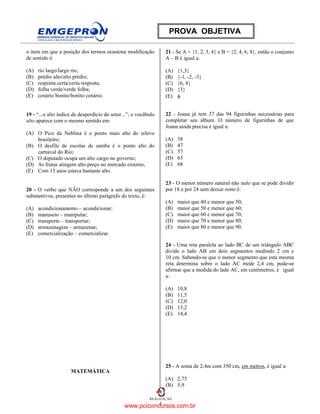 4
REALIZAÇÃO
PROVA OBJETIVA
o item em que a posição dos termos ocasiona modificação
de sentido é:
(A) rio largo/largo rio;
(B) prédio alto/alto prédio;
(C) resposta certa/certa resposta;
(D) folha verde/verde folha;
(E) cenário bonito/bonito cenário.
19 - “...o alto índice de desperdício do setor...”; o vocábulo
alto aparece com o mesmo sentido em:
(A) O Pico da Neblina é o ponto mais alto do relevo
brasileiro;
(B) O desfile de escolas de samba é o ponto alto do
carnaval do Rio;
(C) O deputado ocupa um alto cargo no governo;
(D) As frutas atingem alto preço no mercado externo;
(E) Com 15 anos estava bastante alto.
20 - O verbo que NÃO corresponde a um dos seguintes
substantivos, presentes no último parágrafo do texto, é:
(A) acondicionamento – acondicionar;
(B) manuseio – manipular;
(C) transporte – transportar;
(D) armazenagem – armazenar;
(E) comercialização – comercializar.
MATEMÁTICA
21 - Se A = {1, 2, 3, 4} e B = {2, 4, 6, 8}, então o conjunto
A – B é igual a:
(A) {1,3}
(B) {-1, -2, -3}
(C) {6, 8}
(D) {3}
(E) φ
22 - Joana já tem 37 das 94 figurinhas necessárias para
completar seu álbum. O número de figurinhas de que
Joana ainda precisa é igual a:
(A) 38
(B) 47
(C) 57
(D) 63
(E) 68
23 - O menor número natural não nulo que se pode dividir
por 18 e por 24 sem deixar resto é:
(A) maior que 40 e menor que 50;
(B) maior que 50 e menor que 60;
(C) maior que 60 e menor que 70;
(D) maior que 70 e menor que 80;
(E) maior que 80 e menor que 90.
24 - Uma reta paralela ao lado BC de um triângulo ABC
divide o lado AB em dois segmentos medindo 2 cm e
10 cm. Sabendo-se que o menor segmento que esta mesma
reta determina sobre o lado AC mede 2,4 cm, pode-se
afirmar que a medida do lado AC, em centímetros, é igual
a:
(A) 10,8
(B) 11,5
(C) 12,0
(D) 13,2
(E) 14,4
25 - A soma de 2,4m com 350 cm, em metros, é igual a:
(A) 2,75
(B) 5,9
www.pciconcursos.com.br
 