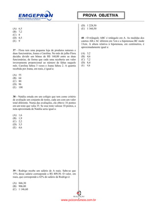 7
REALIZAÇÃO
PROVA OBJETIVA
(A) 6,5
(B) 7,2
(C) 8
(D) 8,5
(E) 9
37 - Flora tem uma pequena loja de produtos naturais e
duas funcionárias, Joana e Carolina. No mês de julho Flora
decidiu dividir um bônus de R$ 160,00 entre as duas
funcionárias, de forma que cada uma receberia um valor
inversamente proporcional ao número de faltas naquele
mês. Carolina faltou 3 vezes e Joana faltou 2. A quantia
recebida por Joana, em reais, é igual a:
(A) 55
(B) 64
(C) 80
(D) 96
(E) 108
38 - Natália estuda em um colégio que tem como critério
de avaliação um conjunto de testes, cada um com um valor
total diferente. Numa das avaliações, ela obteve 16 pontos
em um teste que valia 35. Se esse teste valesse 10 pontos, a
nota aproximada de Natália seria igual a:
(A) 1,6
(B) 1,9
(C) 2,2
(D) 3,5
(E) 4,6
39 - Rodrigo recebe um salário de A reais. Sabe-se que
15% desse salário corresponde a R$ 409,50. O valor, em
reais, que corresponde a 42% do salário de Rodrigo é:
(A) 846,30
(B) 906,00
(C) 1 146,60
(D) 1 228,50
(E) 1 360,50
40 - O triângulo ABC é retângulo em A. As medidas dos
catetos AB e AC diferem em 7cm e a hipotenusa BC mede
13cm. A altura relativa à hipotenusa, em centímetros, é
aproximadamente igual a:
(A) 3,2
(B) 4,6
(C) 7,2
(D) 8,4
(E) 9,8
www.pciconcursos.com.br
 