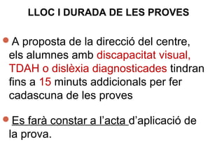 A proposta de la direcció del centre,
els alumnes amb discapacitat visual,
TDAH o dislèxia diagnosticades tindran
fins a 15 minuts addicionals per fer
cadascuna de les proves
Es farà constar a l’acta d’aplicació de
la prova.
LLOC I DURADA DE LES PROVES
 