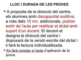 A proposta de la direcció del centre,
els alumnes amb discapacitat auditiva,
a més dels 15 mn. addicionals, podran
sortir de l’aula per realitzar el dictat amb
suport d’un docent. El docent el
designa la direcció del centre i
disposarà de la versió escrita del dictat i
li farà la lectura individualitzada.
Es farà constar a l’acta d’aplicació de la
prova.
LLOC I DURADA DE LES PROVES
 