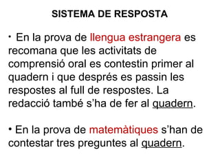 • En la prova de llengua estrangera es
recomana que les activitats de
comprensió oral es contestin primer al
quadern i que després es passin les
respostes al full de respostes. La
redacció també s’ha de fer al quadern.
• En la prova de matemàtiques s’han de
contestar tres preguntes al quadern.
SISTEMA DE RESPOSTA
 