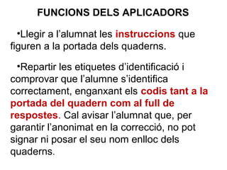 •Llegir a l’alumnat les instruccions que
figuren a la portada dels quaderns.
•Repartir les etiquetes d’identificació i
comprovar que l’alumne s’identifica
correctament, enganxant els codis tant a la
portada del quadern com al full de
respostes. Cal avisar l’alumnat que, per
garantir l’anonimat en la correcció, no pot
signar ni posar el seu nom enlloc dels
quaderns.
FUNCIONS DELS APLICADORS
 