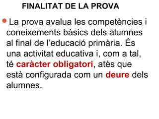 FINALITAT DE LA PROVA
La prova avalua les competències i
coneixements bàsics dels alumnes
al final de l’educació primària. És
una activitat educativa i, com a tal,
té caràcter obligatori, atès que
està configurada com un deure dels
alumnes.
 
