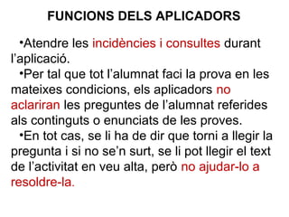 •Atendre les incidències i consultes durant
l’aplicació.
•Per tal que tot l’alumnat faci la prova en les
mateixes condicions, els aplicadors no
aclariran les preguntes de l’alumnat referides
als continguts o enunciats de les proves.
•En tot cas, se li ha de dir que torni a llegir la
pregunta i si no se’n surt, se li pot llegir el text
de l’activitat en veu alta, però no ajudar-lo a
resoldre-la.
FUNCIONS DELS APLICADORS
 