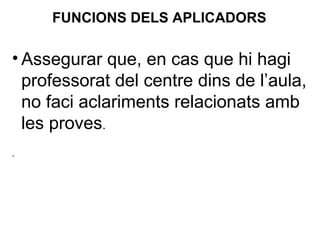 • Assegurar que, en cas que hi hagi
professorat del centre dins de l’aula,
no faci aclariments relacionats amb
les proves.
.
FUNCIONS DELS APLICADORS
 