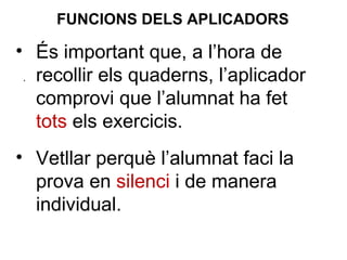 • És important que, a l’hora de
recollir els quaderns, l’aplicador
comprovi que l’alumnat ha fet
tots els exercicis.
• Vetllar perquè l’alumnat faci la
prova en silenci i de manera
individual.
.
FUNCIONS DELS APLICADORS
 