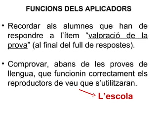 • Recordar als alumnes que han de
respondre a l’ítem “valoració de la
prova” (al final del full de respostes).
• Comprovar, abans de les proves de
llengua, que funcionin correctament els
reproductors de veu que s’utilitzaran.
L’escola
FUNCIONS DELS APLICADORS
 