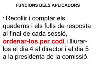 • Recollir i comptar els
quaderns i els fulls de resposta
al final de cada sessió,
ordenar-los per codi i lliurar-
los el dia 4 al director i el dia 5
a la presidenta de la comissió.
FUNCIONS DELS APLICADORS
 