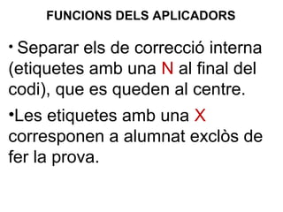 • Separar els de correcció interna
(etiquetes amb una N al final del
codi), que es queden al centre.
•Les etiquetes amb una X
corresponen a alumnat exclòs de
fer la prova.
FUNCIONS DELS APLICADORS
 