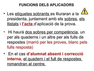 • Les etiquetes sobrants es lliuraran a la
presidenta, juntament amb els sobres, els
llistats i l’acta d’aplicació de la prova.
• Hi haurà dos sobres per competència, un
per als quaderns i un altre per als fulls de
respostes (marró per les proves, blanc pels
fulls resposta)
• En el cas d’alumnat absent i correcció
interna, el quadern i el full de respostes
romandran al centre.
FUNCIONS DELS APLICADORS
 