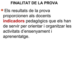 Els resultats de la prova
proporcionen als docents
indicadors pedagògics que els han
de servir per orientar i organitzar les
activitats d’ensenyament i
aprenentatge.
FINALITAT DE LA PROVA
 