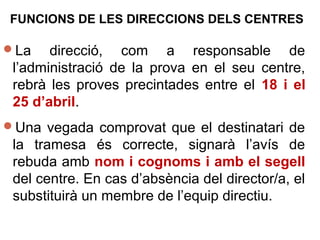 FUNCIONS DE LES DIRECCIONS DELS CENTRES
La direcció, com a responsable de
l’administració de la prova en el seu centre,
rebrà les proves precintades entre el 18 i el
25 d’abril.
Una vegada comprovat que el destinatari de
la tramesa és correcte, signarà l’avís de
rebuda amb nom i cognoms i amb el segell
del centre. En cas d’absència del director/a, el
substituirà un membre de l’equip directiu.
 