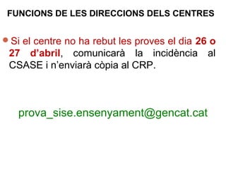Si el centre no ha rebut les proves el dia 26 o
27 d’abril, comunicarà la incidència al
CSASE i n’enviarà còpia al CRP.
prova_sise.ensenyament@gencat.cat
FUNCIONS DE LES DIRECCIONS DELS CENTRES
 