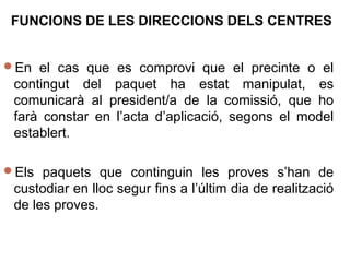 En el cas que es comprovi que el precinte o el
contingut del paquet ha estat manipulat, es
comunicarà al president/a de la comissió, que ho
farà constar en l’acta d’aplicació, segons el model
establert.
Els paquets que continguin les proves s’han de
custodiar en lloc segur fins a l’últim dia de realització
de les proves.
FUNCIONS DE LES DIRECCIONS DELS CENTRES
 