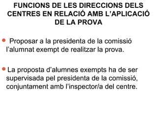 FUNCIONS DE LES DIRECCIONS DELS
CENTRES EN RELACIÓ AMB L’APLICACIÓ
DE LA PROVA
 Proposar a la presidenta de la comissió
l’alumnat exempt de realitzar la prova.
La proposta d’alumnes exempts ha de ser
supervisada pel presidenta de la comissió,
conjuntament amb l’inspector/a del centre.
 