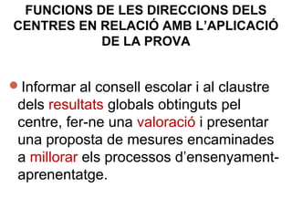 Informar al consell escolar i al claustre
dels resultats globals obtinguts pel
centre, fer-ne una valoració i presentar
una proposta de mesures encaminades
a millorar els processos d’ensenyament-
aprenentatge.
FUNCIONS DE LES DIRECCIONS DELS
CENTRES EN RELACIÓ AMB L’APLICACIÓ
DE LA PROVA
 