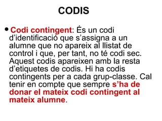 Codi contingent: És un codi
d’identificació que s’assigna a un
alumne que no apareix al llistat de
control i que, per tant, no té codi sec.
Aquest codis apareixen amb la resta
d’etiquetes de codis. Hi ha codis
contingents per a cada grup-classe. Cal
tenir en compte que sempre s’ha de
donar el mateix codi contingent al
mateix alumne.
CODIS
 