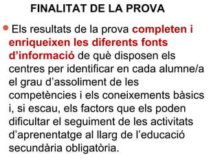 Els resultats de la prova completen i
enriqueixen les diferents fonts
d’informació de què disposen els
centres per identificar en cada alumne/a
el grau d’assoliment de les
competències i els coneixements bàsics
i, si escau, els factors que els poden
dificultar el seguiment de les activitats
d’aprenentatge al llarg de l’educació
secundària obligatòria.
FINALITAT DE LA PROVA
 