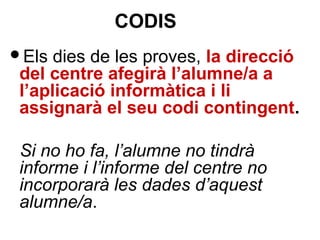 Els dies de les proves, la direcció
del centre afegirà l’alumne/a a
l’aplicació informàtica i li
assignarà el seu codi contingent.
Si no ho fa, l’alumne no tindrà
informe i l’informe del centre no
incorporarà les dades d’aquest
alumne/a.
CODIS
 