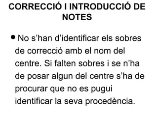 CORRECCIÓ I INTRODUCCIÓ DE
NOTES
No s’han d’identificar els sobres
de correcció amb el nom del
centre. Si falten sobres i se n’ha
de posar algun del centre s’ha de
procurar que no es pugui
identificar la seva procedència.
 