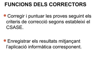 FUNCIONS DELS CORRECTORS
Corregir i puntuar les proves seguint els
criteris de correcció segons estableixi el
CSASE.
Enregistrar els resultats mitjançant
l’aplicació informàtica corresponent.
 