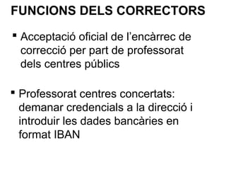  Acceptació oficial de l’encàrrec de
correcció per part de professorat
dels centres públics
FUNCIONS DELS CORRECTORS
 Professorat centres concertats:
demanar credencials a la direcció i
introduir les dades bancàries en
format IBAN
 