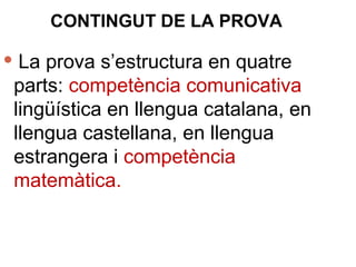 CONTINGUT DE LA PROVA
 La prova s’estructura en quatre
parts: competència comunicativa
lingüística en llengua catalana, en
llengua castellana, en llengua
estrangera i competència
matemàtica.
 