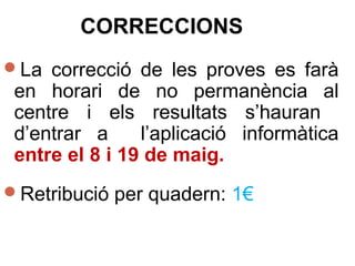CORRECCIONS
La correcció de les proves es farà
en horari de no permanència al
centre i els resultats s’hauran
d’entrar a l’aplicació informàtica
entre el 8 i 19 de maig.
Retribució per quadern: 1€
 