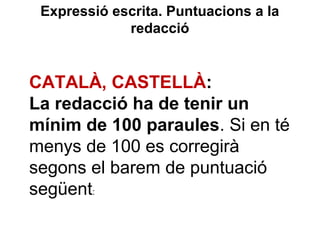 Expressió escrita. Puntuacions a la
redacció
CATALÀ, CASTELLÀ:
La redacció ha de tenir un
mínim de 100 paraules. Si en té
menys de 100 es corregirà
segons el barem de puntuació
següent:
 