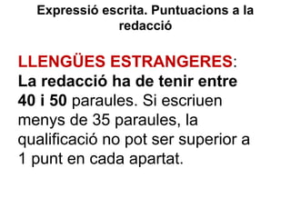 Expressió escrita. Puntuacions a la
redacció
LLENGÜES ESTRANGERES:
La redacció ha de tenir entre
40 i 50 paraules. Si escriuen
menys de 35 paraules, la
qualificació no pot ser superior a
1 punt en cada apartat.
 