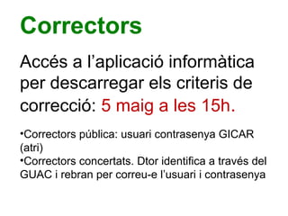 Correctors
Accés a l’aplicació informàtica
per descarregar els criteris de
correcció: 5 maig a les 15h.
•Correctors pública: usuari contrasenya GICAR
(atri)
•Correctors concertats. Dtor identifica a través del
GUAC i rebran per correu-e l’usuari i contrasenya
 