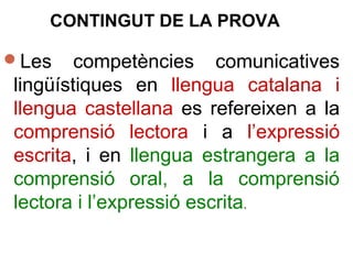 Les competències comunicatives
lingüístiques en llengua catalana i
llengua castellana es refereixen a la
comprensió lectora i a l’expressió
escrita, i en llengua estrangera a la
comprensió oral, a la comprensió
lectora i l’expressió escrita.
CONTINGUT DE LA PROVA
 