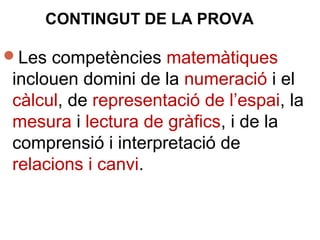 Les competències matemàtiques
inclouen domini de la numeració i el
càlcul, de representació de l’espai, la
mesura i lectura de gràfics, i de la
comprensió i interpretació de
relacions i canvi.
CONTINGUT DE LA PROVA
 