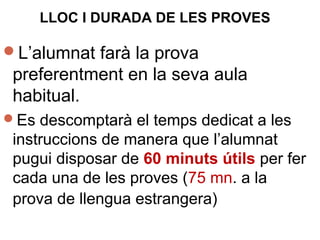 LLOC I DURADA DE LES PROVES
L’alumnat farà la prova
preferentment en la seva aula
habitual.
Es descomptarà el temps dedicat a les
instruccions de manera que l’alumnat
pugui disposar de 60 minuts útils per fer
cada una de les proves (75 mn. a la
prova de llengua estrangera)
 
