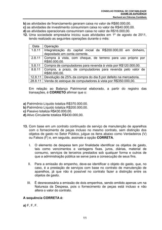 CONSELHO FEDERAL DE CONTABILIDADE
EXAME DE SUFICIÊNCIA
Bacharel em Ciências Contábeis
11
b) as atividades de financiamento geraram caixa no valor de R$80.000,00.
c) as atividades de investimento consumiram caixa no valor de R$40.000,00.
d) as atividades operacionais consumiram caixa no valor de R$16.000,00.
12. Uma sociedade empresária iniciou suas atividades em 1º de agosto de 2011,
tendo realizado as seguintes operações durante o mês:
Data Operação
1.8.11 Integralização do capital inicial de R$200.000,00 em dinheiro,
depositado em conta corrente.
2.8.11 Compra à vista, com cheque, de terreno para uso próprio por
R$80.000,00.
5.8.11 Compra de computadores para revenda à vista por R$120.000,00.
8.8.11 Compra, a prazo, de computadores para revenda pelo valor de
R$80.000,00.
12.8.11 Devolução de 25% da compra do dia 8 por defeito na mercadoria.
28.8.11 Venda do estoque de computadores à vista por R$350.000,00.
Em relação ao Balanço Patrimonial elaborado, a partir do registro das
transações, é CORRETO afirmar que o:
a) Patrimônio Líquido totaliza R$370.000,00.
b) Patrimônio Líquido totaliza R$200.000,00.
c) Passivo totaliza R$430.000,00.
d) Ativo Circulante totaliza R$430.000,00.
13. Com base em um contrato continuado de serviço de manutenção de aparelhos
com o fornecimento de peças incluso no mesmo contrato, sem distinção dos
objetos de gasto no Setor Público, julgue os itens abaixo como Verdadeiros (V)
ou Falsos (F) e, em seguida, assinale a opção CORRETA.
I. O elemento de despesa tem por finalidade identificar os objetos de gasto,
tais como vencimentos e vantagens fixas, juros, diárias, material de
consumo, serviços de terceiros prestados sob qualquer forma e outros de
que a administração pública se serve para a consecução de seus fins.
II. Para a emissão do empenho, deve-se identificar o objeto do gasto, que, no
caso, é a prestação de serviços com base no contrato de manutenção de
aparelhos, já que não é possível no contrato fazer a distinção entre os
objetos de gasto.
III. É desnecessária a emissão de dois empenhos, sendo emitido apenas um na
Natureza da Despesa, pois o fornecimento de peças está incluso e não
altera o valor do contrato.
A sequência CORRETA é:
a) F, F, F.
 