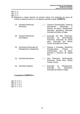 CONSELHO FEDERAL DE CONTABILIDADE
EXAME DE SUFICIÊNCIA
Bacharel em Ciências Contábeis
12
b) F, F, V.
c) V, F, F.
d) V, V, V.
14. Relacione a classe descrita na primeira coluna com exemplos de grupo de
contas na segunda coluna e, em seguida, assinale a opção CORRETA.
(1) Variação Patrimonial
Diminutiva
( ) Tributos e Contribuições, Venda de
Mercadorias, Valorização e
Ganhos de Ativos, Planejamento
Aprovado, Orçamento Aprovado,
Inscrição de Restos a Pagar.
(2) Variação Patrimonial
Aumentativa
( ) Execução dos Atos Potenciais,
Execução da Administração
Financeira, Execução da Dívida
Ativa, Execução dos Riscos
Fiscais, Apuração de Custos.
(3) Controles da Execução do
Planejamento e Orçamento
( ) Pessoal e Encargos, Benefícios
Previdenciários, Tributos e
Contribuições, Uso de Bens,
Serviços e Consumo de Capital
Fixo.
(4) Controles Devedores ( ) Atos Potenciais, Administração
Financeira, Dívida Ativa, Riscos
Fiscais, Custos.
(5) Controles Credores ( ) Execução do Planejamento,
Execução do Orçamento,
Execução de Restos a Pagar.
A sequência CORRETA é:
a) 2, 5, 3, 4, 1.
b) 2, 5, 1, 4, 3.
c) 2, 4, 1, 5, 3.
d) 2, 3, 1, 4, 5.
 