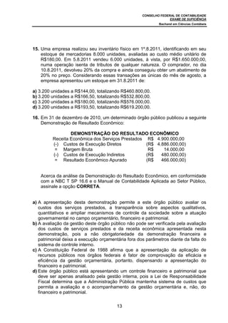 CONSELHO FEDERAL DE CONTABILIDADE
EXAME DE SUFICIÊNCIA
Bacharel em Ciências Contábeis
13
15. Uma empresa realizou seu inventário físico em 1º.8.2011, identificando em seu
estoque de mercadorias 8.000 unidades, avaliadas ao custo médio unitário de
R$180,00. Em 5.8.2011 vendeu 6.000 unidades, à vista, por R$1.650.000,00,
numa operação isenta de tributos de qualquer natureza. O comprador, no dia
10.8.2011, devolveu 20% da compra e ainda conseguiu obter um abatimento de
20% no preço. Considerando essas transações as únicas do mês de agosto, a
empresa apresentou um estoque em 31.8.2011 de:
a) 3.200 unidades a R$144,00, totalizando R$460.800,00.
b) 3.200 unidades a R$166,50, totalizando R$532.800,00.
c) 3.200 unidades a R$180,00, totalizando R$576.000,00.
d) 3.200 unidades a R$193,50, totalizando R$619.200,00.
16. Em 31 de dezembro de 2010, um determinado órgão público publicou a seguinte
Demonstração de Resultado Econômico:
DEMONSTRAÇÃO DO RESULTADO ECONÔMICO
Receita Econômica dos Serviços Prestados R$ 4.900.000,00
(-) Custos de Execução Diretos (R$ 4.886.000,00)
= Margem Bruta R$ 14.000,00
(-) Custos de Execução Indiretos (R$ 480.000,00)
= Resultado Econômico Apurado (R$ 466.000,00)
Acerca da análise da Demonstração do Resultado Econômico, em conformidade
com a NBC T SP 16.6 e o Manual de Contabilidade Aplicada ao Setor Público,
assinale a opção CORRETA.
a) A apresentação desta demonstração permite a este órgão público avaliar os
custos dos serviços prestados, a transparência sobre aspectos qualitativos,
quantitativos e ampliar mecanismos de controle da sociedade sobre a atuação
governamental no campo orçamentário, financeiro e patrimonial.
b) A avaliação da gestão deste órgão público não pode ser verificada pela avaliação
dos custos de serviços prestados e da receita econômica apresentada nesta
demonstração, pois a não obrigatoriedade da demonstração financeira e
patrimonial deixa a execução orçamentária fora dos parâmetros diante da falta do
sistema de controle interno.
c) A Constituição Federal de 1988 afirma que a apresentação da aplicação de
recursos públicos nos órgãos federais é fator de comprovação da eficácia e
eficiência da gestão orçamentária, portanto, dispensando a apresentação do
financeiro e patrimonial.
d) Este órgão público está apresentando um controle financeiro e patrimonial que
deve ser apenas analisado pela gestão interna, pois a Lei de Responsabilidade
Fiscal determina que a Administração Pública mantenha sistema de custos que
permita a avaliação e o acompanhamento da gestão orçamentária e, não, do
financeiro e patrimonial.
 