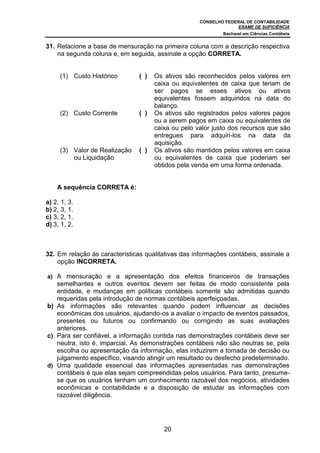CONSELHO FEDERAL DE CONTABILIDADE
EXAME DE SUFICIÊNCIA
Bacharel em Ciências Contábeis
20
31. Relacione a base de mensuração na primeira coluna com a descrição respectiva
na segunda coluna e, em seguida, assinale a opção CORRETA.
(1) Custo Histórico ( ) Os ativos são reconhecidos pelos valores em
caixa ou equivalentes de caixa que teriam de
ser pagos se esses ativos ou ativos
equivalentes fossem adquiridos na data do
balanço.
(2) Custo Corrente ( ) Os ativos são registrados pelos valores pagos
ou a serem pagos em caixa ou equivalentes de
caixa ou pelo valor justo dos recursos que são
entregues para adquiri-los na data da
aquisição.
(3) Valor de Realização
ou Liquidação
( ) Os ativos são mantidos pelos valores em caixa
ou equivalentes de caixa que poderiam ser
obtidos pela venda em uma forma ordenada.
A sequência CORRETA é:
a) 2, 1, 3.
b) 2, 3, 1.
c) 3, 2, 1.
d) 3, 1, 2.
32. Em relação às características qualitativas das informações contábeis, assinale a
opção INCORRETA.
a) A mensuração e a apresentação dos efeitos financeiros de transações
semelhantes e outros eventos devem ser feitas de modo consistente pela
entidade, e mudanças em políticas contábeis somente são admitidas quando
requeridas pela introdução de normas contábeis aperfeiçoadas.
b) As informações são relevantes quando podem influenciar as decisões
econômicas dos usuários, ajudando-os a avaliar o impacto de eventos passados,
presentes ou futuros ou confirmando ou corrigindo as suas avaliações
anteriores.
c) Para ser confiável, a informação contida nas demonstrações contábeis deve ser
neutra, isto é, imparcial. As demonstrações contábeis não são neutras se, pela
escolha ou apresentação da informação, elas induzirem a tomada de decisão ou
julgamento específico, visando atingir um resultado ou desfecho predeterminado.
d) Uma qualidade essencial das informações apresentadas nas demonstrações
contábeis é que elas sejam compreendidas pelos usuários. Para tanto, presume-
se que os usuários tenham um conhecimento razoável dos negócios, atividades
econômicas e contabilidade e a disposição de estudar as informações com
razoável diligência.
 