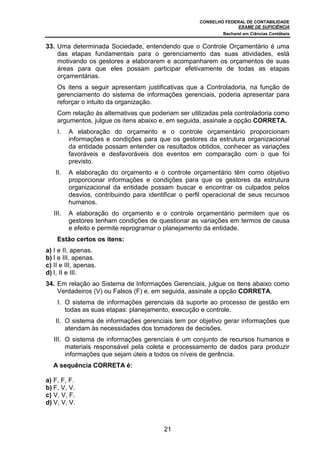 CONSELHO FEDERAL DE CONTABILIDADE
EXAME DE SUFICIÊNCIA
Bacharel em Ciências Contábeis
21
33. Uma determinada Sociedade, entendendo que o Controle Orçamentário é uma
das etapas fundamentais para o gerenciamento das suas atividades, está
motivando os gestores a elaborarem e acompanharem os orçamentos de suas
áreas para que eles possam participar efetivamente de todas as etapas
orçamentárias.
Os itens a seguir apresentam justificativas que a Controladoria, na função de
gerenciamento do sistema de informações gerenciais, poderia apresentar para
reforçar o intuito da organização.
Com relação às alternativas que poderiam ser utilizadas pela controladoria como
argumentos, julgue os itens abaixo e, em seguida, assinale a opção CORRETA.
I. A elaboração do orçamento e o controle orçamentário proporcionam
informações e condições para que os gestores da estrutura organizacional
da entidade possam entender os resultados obtidos, conhecer as variações
favoráveis e desfavoráveis dos eventos em comparação com o que foi
previsto.
II. A elaboração do orçamento e o controle orçamentário têm como objetivo
proporcionar informações e condições para que os gestores da estrutura
organizacional da entidade possam buscar e encontrar os culpados pelos
desvios, contribuindo para identificar o perfil operacional de seus recursos
humanos.
III. A elaboração do orçamento e o controle orçamentário permitem que os
gestores tenham condições de questionar as variações em termos de causa
e efeito e permite reprogramar o planejamento da entidade.
Estão certos os itens:
a) I e II, apenas.
b) I e III, apenas.
c) II e III, apenas.
d) I, II e III.
34. Em relação ao Sistema de Informações Gerenciais, julgue os itens abaixo como
Verdadeiros (V) ou Falsos (F) e, em seguida, assinale a opção CORRETA.
I. O sistema de informações gerenciais dá suporte ao processo de gestão em
todas as suas etapas: planejamento, execução e controle.
II. O sistema de informações gerenciais tem por objetivo gerar informações que
atendam às necessidades dos tomadores de decisões.
III. O sistema de informações gerenciais é um conjunto de recursos humanos e
materiais responsável pela coleta e processamento de dados para produzir
informações que sejam úteis a todos os níveis de gerência.
A sequência CORRETA é:
a) F, F, F.
b) F, V, V.
c) V, V, F.
d) V, V, V.
 