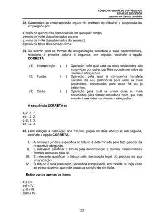 CONSELHO FEDERAL DE CONTABILIDADE
EXAME DE SUFICIÊNCIA
Bacharel em Ciências Contábeis
23
38. Caracteriza-se como rescisão injusta do contrato de trabalho a suspensão do
empregado por:
a) mais de quinze dias consecutivos em qualquer tempo.
b) mais de vinte dias alternados no ano.
c) mais de vinte dias alternados do semestre.
d) mais de trinta dias consecutivos.
39. De acordo com as formas de reorganização societária e suas características,
relacione a primeira coluna à segunda, em seguida, assinale a opção
CORRETA.
(1) Incorporação ( ) Operação pela qual uma ou mais sociedades são
absorvidas por outra, que lhes sucede em todos os
direitos e obrigações.
(2) Fusão ( ) Operação pela qual a companhia transfere
parcelas do seu patrimônio para uma ou mais
sociedades, constituídas para esse fim ou já
existentes.
(3) Cisão ( ) Operação pela qual se unem duas ou mais
sociedades para formar sociedade nova, que lhes
sucederá em todos os direitos e obrigações.
A sequência CORRETA é:
a) 2, 3, 1.
b) 1, 3, 2.
c) 2, 1, 3.
d) 1, 2, 3.
40. Com relação à instituição dos tributos, julgue os itens abaixo e, em seguida,
assinale a opção CORRETA.
I. A natureza jurídica específica do tributo é determinada pelo fato gerador da
respectiva obrigação.
II. É relevante qualificar o tributo pela denominação e demais características
formais adotadas pela lei.
III. É relevante qualificar o tributo pela destinação legal do produto da sua
arrecadação.
IV. O tributo é toda prestação pecuniária compulsória, em moeda ou cujo valor
se possa exprimir, que não constitua sanção de ato ilícito.
Estão certos apenas os itens:
a) I e II.
b) I e IV.
c) II e III.
d) III e IV.
 