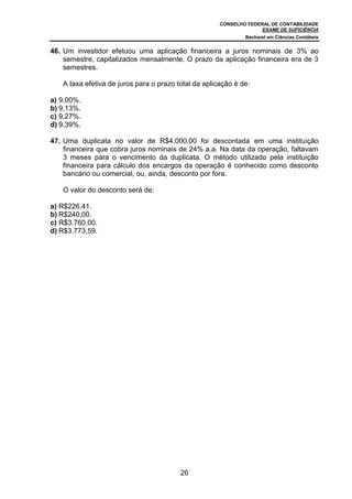 CONSELHO FEDERAL DE CONTABILIDADE
EXAME DE SUFICIÊNCIA
Bacharel em Ciências Contábeis
26
46. Um investidor efetuou uma aplicação financeira a juros nominais de 3% ao
semestre, capitalizados mensalmente. O prazo da aplicação financeira era de 3
semestres.
A taxa efetiva de juros para o prazo total da aplicação é de:
a) 9,00%.
b) 9,13%.
c) 9,27%.
d) 9,39%.
47. Uma duplicata no valor de R$4.000,00 foi descontada em uma instituição
financeira que cobra juros nominais de 24% a.a. Na data da operação, faltavam
3 meses para o vencimento da duplicata. O método utilizado pela instituição
financeira para cálculo dos encargos da operação é conhecido como desconto
bancário ou comercial, ou, ainda, desconto por fora.
O valor do desconto será de:
a) R$226,41.
b) R$240,00.
c) R$3.760,00.
d) R$3.773,59.
 