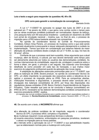 CONSELHO FEDERAL DE CONTABILIDADE
EXAME DE SUFICIÊNCIA
Bacharel em Ciências Contábeis
27
Leia o texto a seguir para responder às questões 48, 49 e 50.
CPC corre para garantir a normatização da convergência
Maristela Girotto
A Lei n.º 11.638/07 foi aprovada no apagar das luzes de 2007 e já era
aplicável em 1º de janeiro de 2008, o que gerou uma corrida contra o tempo para
que as várias mudanças contábeis pudessem ser normatizadas. Apesar do esforço,
uma pesquisa feita com 90 executivos brasileiros – publicada em dezembro de 2008
num jornal de circulação nacional – mostrou que, no final do ano, o processo de
migração para o IFRS estava bastante atrasado nas companhias.
Na opinião do coordenador técnico do Comitê de Pronunciamentos
Contábeis, Edison Arisa Pereira, um processo de mudança como o que está sendo
vivenciado atualmente é preocupante e requer adequado planejamento e cuidado na
implementação. “Temos que levar em consideração que estamos falando da maior
alteração de práticas contábeis desde a edição da Lei n.º 6.404, ou seja, há mais de
30 anos”, afirma.
Confiante de que o processo será bem-sucedido, Arisa argumenta que a atual
mudança, além de técnica, é cultural, por isso deverá demandar certo tempo para
ser plenamente absorvida por todos os usuários das demonstrações contábeis. As
normas internacionais de contabilidade, segundo ele, privilegiam a essência sobre a
forma e ditam, em geral, o princípio a ser seguido, não trazendo uma formulação
detalhada de como proceder em cada tipo de transação, o que implica maior
exercício do julgamento profissional quando da aplicação das novas regras.
A adaptação às alterações essenciais promovidas pela Lei n.º 11.638/07, que
afeta os balanços de 2008, deverá produzir, na opinião do coordenador técnico do
CPC, um efeito importante na percepção dos executivos sobre a relevância de se
agilizar o processo de migração plena os IFRS. Para as companhias abertas,
instituições financeiras e seguradoras, o processo deverá estar concluído até a
divulgação dos balanços consolidados de 2010, por força das disposições dos
reguladores dessas entidades (CVM, Banco Central e Superintendência de Seguros
Privados). “Cabe ressaltar que para se ter concluído o balanço (consolidado) em
IFRS de 2010, necessário se faz elaborar demonstrações contábeis comparativas do
exercício precedente (2009)”, explica.
(A migração das normas contábeis brasileiras para o padrão internacional: especialistas analisam o
processo. In: Revista Brasileira de Contabilidade. Janeiro / fevereiro 2009 – nº 175, p. 8.)
48. De acordo com o texto, é INCORRETO afirmar que
a) a alteração de práticas contábeis de tal magnitude, segundo o coordenador
técnico do CPC, é processo difícil, complexo e inquietante.
b) as mudanças requerem novas perspectivas técnicas e culturais.
c) noventa executivos brasileiros, entrevistados em pesquisa jornalística, revelaram
o atraso na migração para os novos padrões.
d) o intervalo entre a aprovação da Lei n.º 11.638/07 e sua aplicabilidade impediu
que se elaborassem normas para a mudança em curto prazo.
1
2
3
4
5
6
7
8
9
10
11
12
13
14
15
16
17
18
19
20
21
22
23
24
25
26
27
28
29
 