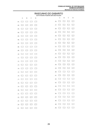 CONSELHO FEDERAL DE CONTABILIDADE
EXAME DE SUFICIÊNCIA
Bacharel em Ciências Contábeis
29
A B C D
.01.
.02. A B C D
.03. A B C D
.04. A B C D
.05. A B C D
.06. A B C D
.07. A B C D
.08. A B C D
.09. A B C D
.10. A B C D
.11. A B C D
.12. A B C D
.13. A B C D
.14. A B C D
.15. A B C D
.16. A B C D
.17. A B C D
.18. A B C D
.19. A B C D
.20. A B C D
.21. A B C D
.22. A B C D
.23. A B C D
.24. A B C D
25. A B C D
A B C D
.26.
.27. A B C D
.28. A B C D
.29. A B C D
.30. A B C D
.31. A B C D
.32. A B C D
.33. A B C D
.34. A B C D
.35. A B C D
.36. A B C D
.37. A B C D
.38. A B C D
.39. A B C D
.40. A B C D
.41. A B C D
.42. A B C D
.43. A B C D
.44. A B C D
.45. A B C D
.46. A B C D
.47. A B C D
.48. A B C D
.49. A B C D
.50. A B C
RASCUNHO DO GABARITO
ESTA PÁGINA PODERÁ SER DESTACADA
 