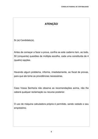 CONSELHO FEDERAL DE CONTABILIDADE
EXAME DE SUFICIÊNCIA
Bacharel em Ciências Contábeis
4
ATENÇÃO
Sr.(a) Candidato(a),
Antes de começar a fazer a prova, confira se este caderno tem, ao todo,
50 (cinquenta) questões de múltipla escolha, cada uma constituída de 4
(quatro) opções.
Havendo algum problema, informe, imediatamente, ao fiscal de provas,
para que ele tome as providências necessárias.
Caso Vossa Senhoria não observe as recomendações acima, não lhe
caberá qualquer reclamação ou recurso posterior.
O uso de máquina calculadora própria é permitido, sendo vedado o seu
empréstimo.
 
