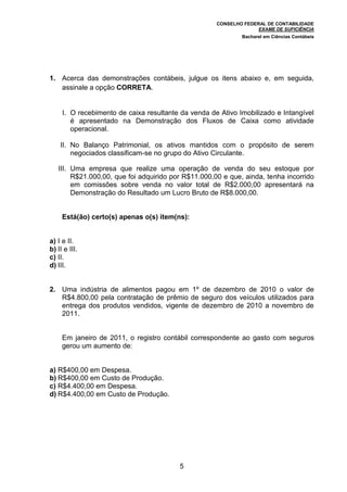 CONSELHO FEDERAL DE CONTABILIDADE
EXAME DE SUFICIÊNCIA
Bacharel em Ciências Contábeis
5
1. Acerca das demonstrações contábeis, julgue os itens abaixo e, em seguida,
assinale a opção CORRETA.
I. O recebimento de caixa resultante da venda de Ativo Imobilizado e Intangível
é apresentado na Demonstração dos Fluxos de Caixa como atividade
operacional.
II. No Balanço Patrimonial, os ativos mantidos com o propósito de serem
negociados classificam-se no grupo do Ativo Circulante.
III. Uma empresa que realize uma operação de venda do seu estoque por
R$21.000,00, que foi adquirido por R$11.000,00 e que, ainda, tenha incorrido
em comissões sobre venda no valor total de R$2.000,00 apresentará na
Demonstração do Resultado um Lucro Bruto de R$8.000,00.
Está(ão) certo(s) apenas o(s) item(ns):
a) I e II.
b) II e III.
c) II.
d) III.
2. Uma indústria de alimentos pagou em 1º de dezembro de 2010 o valor de
R$4.800,00 pela contratação de prêmio de seguro dos veículos utilizados para
entrega dos produtos vendidos, vigente de dezembro de 2010 a novembro de
2011.
Em janeiro de 2011, o registro contábil correspondente ao gasto com seguros
gerou um aumento de:
a) R$400,00 em Despesa.
b) R$400,00 em Custo de Produção.
c) R$4.400,00 em Despesa.
d) R$4.400,00 em Custo de Produção.
 